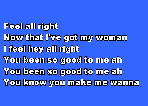 Feel all right

Now that I've got my woman

I feel hey all right

You been so good to me ah
You been so good to me ah
You know you make me wanna