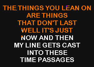 THETHINGS YOU LEAN 0N
ARETHINGS
THAT DON'T LAST
WELL IT'S JUST
NOW AND THEN
MY LINE GETS CAST

INTO TH ESE
TIME PASSAG ES
