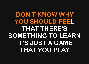 DON'T KNOW WHY
YOU SHOULD FEEL
THAT THERE'S
SOMETHING TO LEARN
IT'S JUST A GAME
THAT YOU PLAY