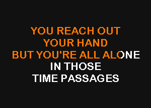 YOU REACH OUT
YOUR HAND

BUT YOU'RE ALL ALONE
IN THOSE

TIME PASSAG ES