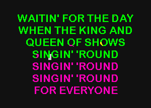 WAITIN' FOR THE DAY
WHEN THE KING AND
QUEEN OF SHOWS

SINGIN'ROUND