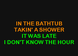 IN TH E BATHTU B

TAKIN' A SHOWER
ITWAS LATE
I DON'T KNOW THE HOUR
