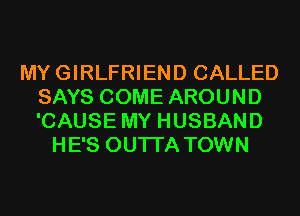 MYGIRLFRIEND CALLED
SAYS COME AROUND
'CAUSE MY HUSBAND

HE'S OUTI'A TOWN