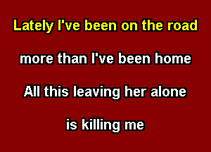 Lately I've been on the road
more than I've been home
All this leaving her alone

is killing me