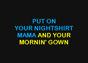 PUT ON
YOUR NIGHTSHIRT

MAMA AND YOUR
MORNIN' GOWN