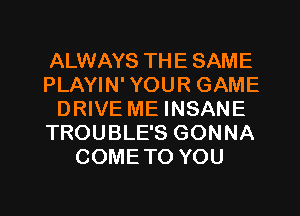 ALWAYS THE SAME
PLAYIN' YOUR GAME
DRIVE ME INSANE
TROUBLE'S GONNA
COMETO YOU