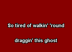 So tired of walkin' 'round

draggin' this ghost