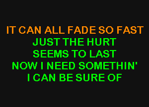 IT CAN ALL FADE SO FAST
JUST THE HURT
SEEMS T0 LAST

NOW I NEED SOMETHIN'
I CAN BE SURE 0F