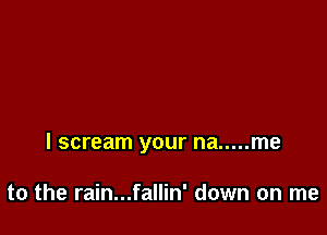 I scream your na ..... me

to the rain...fallin' down on me