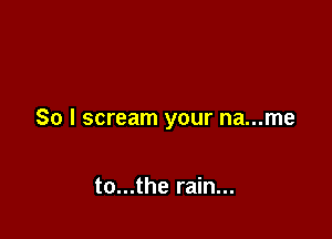 So I scream your na...me

to...the rain...