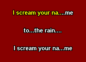 I scream your na....me

to...the rain....

I scream your na...me