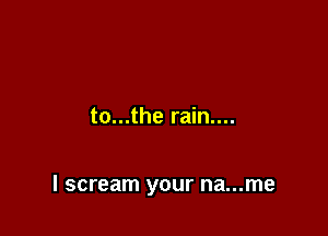 to...the rain....

I scream your na...me
