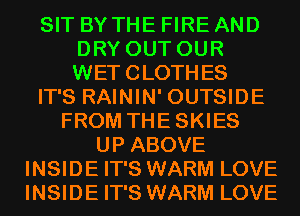 SIT BY THE FIRE AND
DRY OUT OUR
WETCLOTHES

IT'S RAININ' OUTSIDE

FROM THESKIES
UP ABOVE
INSIDE IT'S WARM LOVE
INSIDE IT'S WARM LOVE