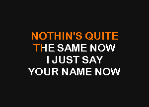 NOTHIN'S QUITE
THE SAME NOW

IJUST SAY
YOUR NAME NOW