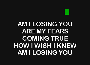 AM I LOSING YOU
ARE MY FEARS

COMING TRUE

HOW I WISH I KNEW
AM I LOSING YOU