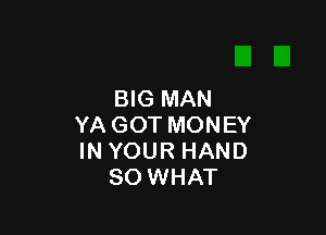 BIG MAN

YA GOT MONEY
IN YOUR HAND
SO WHAT