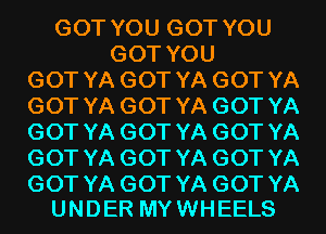 GOT YOU GOT YOU
GOT YOU
GOT YA GOT YA GOT YA
GOT YA GOT YA GOT YA
GOT YA GOT YA GOT YA
GOT YA GOT YA GOT YA

GOT YA GOT YA GOT YA
UNDER MY WHEELS