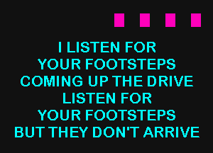 I LISTEN FOR
YOUR FOOTSTEPS
COMING UP THE DRIVE
LISTEN FOR
YOUR FOOTSTEPS
BUT TH EY DON'T ARRIVE