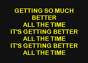 GETI'ING SO MUCH
BETTER
ALL THETIME
IT'S GETI'ING BETTER
ALL THETIME
IT'S GETI'ING BETTER
ALL THETIME