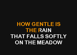 HOW GENTLE IS

THE RAIN
THAT FALLS SOFTLY
ON THE MEADOW