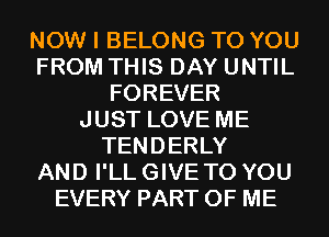 NOW I BELONG TO YOU
FROM THIS DAY UNTIL
FOREVER
JUST LOVE ME
TENDERLY
AND I'LL GIVE TO YOU
EVERY PART OF ME