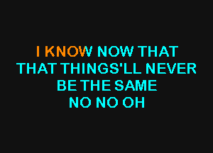 I KNOW NOW THAT
THAT THINGS'LL NEVER

BE THE SAME
NO NO OH