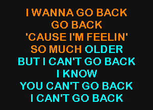 IWANNA GO BACK
GO BACK
'CAUSE I'M FEELIN'
SO MUCH OLDER
BUT I CAN'T GO BACK
I KNOW
YOU CAN'T GO BACK
I CAN'T GO BACK