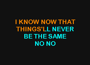 I KNOW NOW THAT
THINGS'LL NEVER

BE THE SAME
NO NO