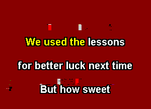 ' n
We used the lessons

for better luck next time

- I
But how sweet