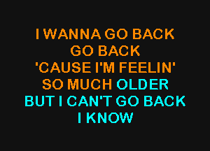 IWANNAGO BACK
GO BACK
'CAUSE I'M FEELIN'

SO MUCH OLDER
BUT I CAN'T GO BACK
I KNOW