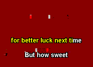 for better luck next time

- I
But how sweet