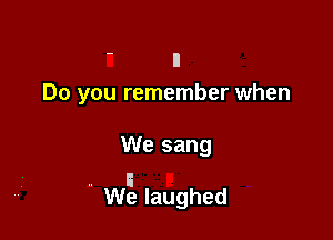 ' n
Do you remember when

We sang

i
We laughed