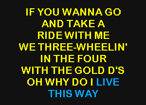 IF YOU WANNA GO
AND TAKEA
RIDEWITH ME
WETHREE-WHEELIN'
IN THE FOUR
WITH THE GOLD D'S
OH WHY DO I LIVE
THIS WAY