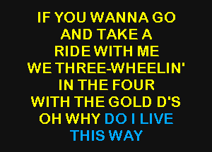 IF YOU WANNA GO
AND TAKEA
RIDEWITH ME
WETHREE-WHEELIN'
IN THE FOUR
WITH THE GOLD D'S
OH WHY DO I LIVE
THIS WAY