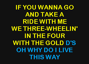 IF YOU WANNA GO
AND TAKEA
RIDEWITH ME
WETHREE-WHEELIN'
IN THE FOUR
WITH THE GOLD D'S
OH WHY DO I LIVE
THIS WAY