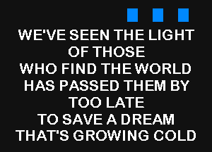 WE'VE SEEN THE LIGHT
OF THOSE

WHO FIND THEWORLD

HAS PASSED TH EM BY
TOO LATE

TO SAVE A DREAM
THAT'S GROWING COLD