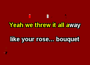 ' n
Yeah we threw it all away

like your rose... bouquet
