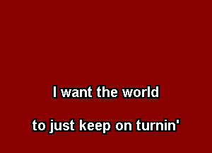I want the world

to just keep on turnin'