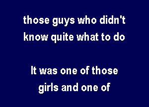 those guys who didn't
know quite what to do

It was one of those
girls and one of