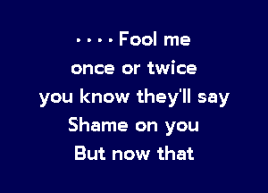 - - - - Fool me
once or twice

you know they'll say

Shame on you
But now that