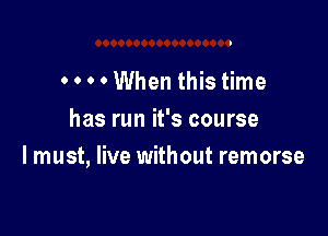 . . . . When this time

has run it's course
I must, live without remorse