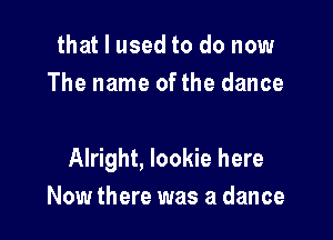 that I used to do now
The name of the dance

Alright, lookie here
Now there was a dance