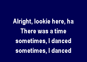 Alright, Iookie here, ha

There was a time
sometimes, I danced
sometimes, I danced
