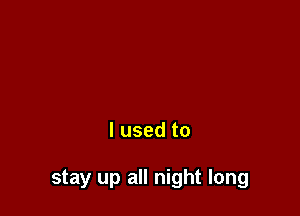 I used to

stay up all night long