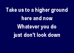 Take us to a higher ground
here and now

Whatever you do
just don't look down