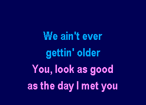 We ain't ever

gettin' older
You, look as good
as the day I met you