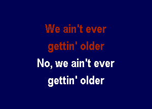 No, we ain't ever
gettin' older