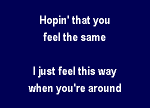 Hopin' that you
feel the same

I just feel this way
when you're around