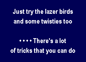 Just try the lazer birds
and some twisties too

0 0 0 0 There's a lot
of tricks that you can do