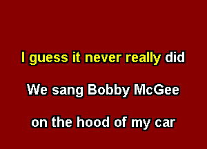 I guess it never really did

We sang Bobby McGee

on the hood of my car